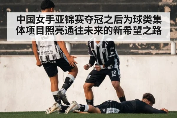 中国女手亚锦赛夺冠之后为球类集体项目照亮通往未来的新希望之路