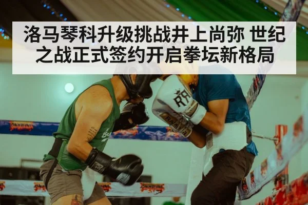洛马琴科升级挑战井上尚弥 世纪之战正式签约开启拳坛新格局